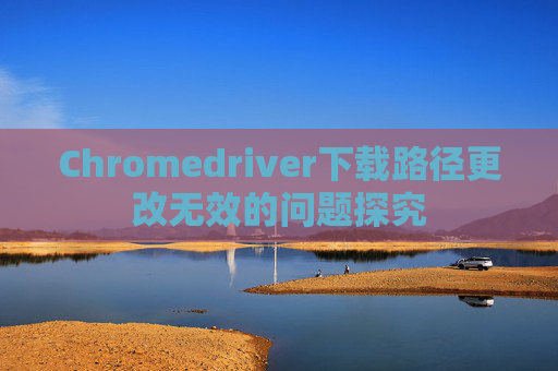 Chromedriver下载路径更改无效的问题探究
